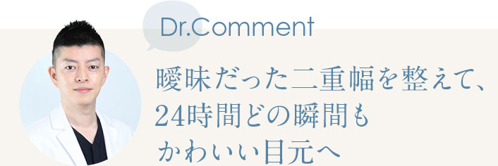 Dr.Comment 曖昧だった二重幅を整えて、24時間どの瞬間もかわいい目元へ
              