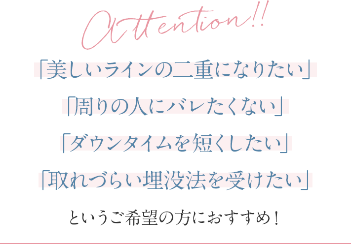Attention!!「美しいラインの二重になりたい」「周りの人にバレたくない」「ダウンタイムを短くしたい」「取れづらい埋没法を受けたい」というご希望の方におすすめ！