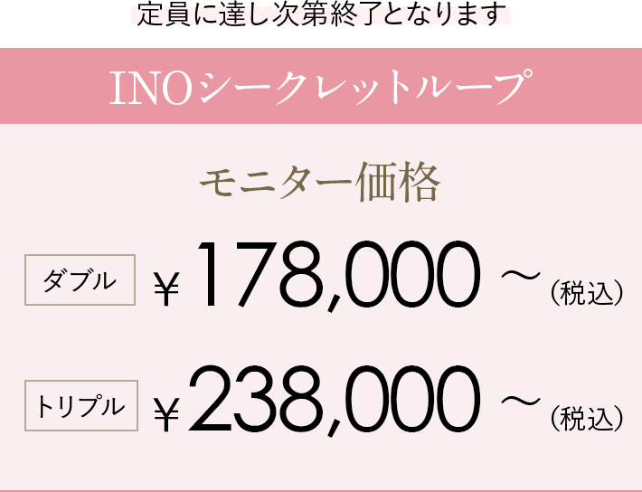 定員に達し次第終了となります INOシークレットループ モニター価格 ダブル150,400〜（税込）トリプル198,400〜（税込）